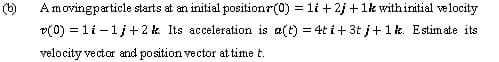 (b)
Amovingparticle starts at an initial positionr(0) = 1li + 2j +1k withinitial velocity
v(0) = li -1j +2 k Its acceleration is a(t) = 4t i + 3t j+1k. Estim ate its
velocity vector and position vector at time t.
