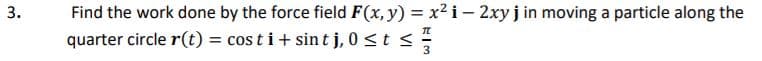 Find the work done by the force field F(x, y) = x² i – 2xy j in moving a particle along the
quarter circle r(t) = cos t i+ sin t j, 0 <t <
%3D
3
3.
