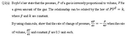 Q2(a) Boyle'slaw state that the pressure, Pof a gas is inversely proportional to volume, V for
a given amount of the gas The relationship can be related by the law of PV = k,
where B and k are constant.
By using chain rule, show that the rate of change of pressure,
dt
when the rate
dv
of volume,
and constant ß are 0.5 unit each
dt
