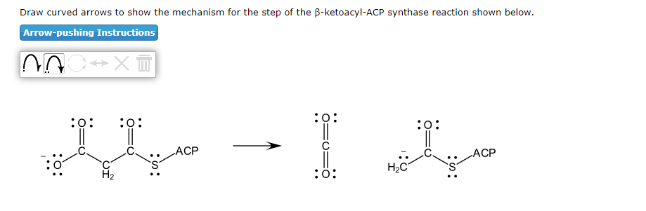 Draw curved arrows to show the mechanism for the step of the B-ketoacyl-ACP synthase reaction shown below.
Arrow-pushing Instructions
:0:
:0:
:0:
:0:
LACP
ACP
H2C
H2
:ö:
