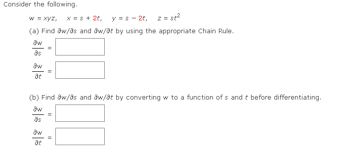 Consider the following.
W = xyz, X = S + 2t,
y =s - 2t, z = st²
(a) Find aw/as and aw/at by using the appropriate Chain Rule.
aw
as
aw
at
=
aw
at
=
(b) Find aw/as and aw/at by converting w to a function of s and t before differentiating.
aw
as
||