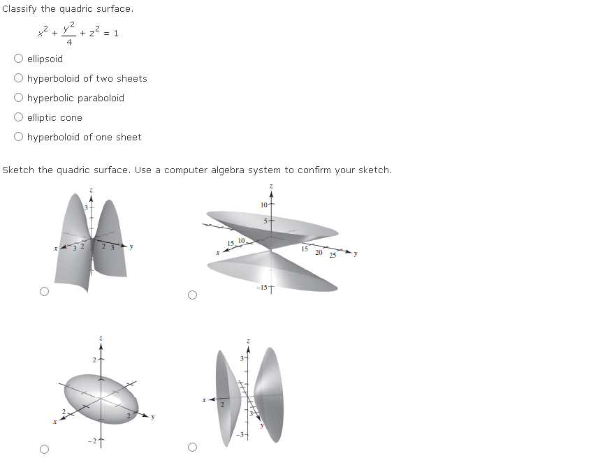 Classify the quadric surface.
2
x² + y² + z² = 1
4
ellipsoid
hyperboloid of two sheets.
hyperbolic paraboloid
elliptic cone
O hyperboloid of one sheet
Sketch the quadric surface. Use a computer algebra system to confirm your sketch.
2
-24
2
15. 10
10+
5+
-15T
15 20 25
-y