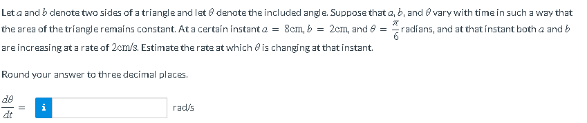 Let a and b denote two sides of a triangle and let 8 denote the included angle. Suppose that a, b, and 8 vary with time in such a way that
=
2cm, and 8 =
the area of the triangle remains constant. At a certain instant a = 8cm, b =
are increasing at a rate of 2cm/s. Estimate the rate at which is changing at that instant.
radíans, and at that instant both a and b
6
Round your answer to three decimal places.
do
dt
||
rad/s