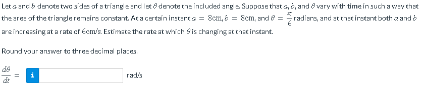 Let a and b denote two sides of a triangle and let 8 denote the included angle. Suppose that a, b, and 8 vary with time in such a way that
=
8cm, and 8 =
radíans, and at that instant both a and b
the area of the triangle remains constant. At a certain instant a = 8cm, b
are increasing at a rate of 6cm/s. Estimate the rate at which is changing at that instant.
Round your answer to three decimal places.
28
dt
||
pr
rad/s
6