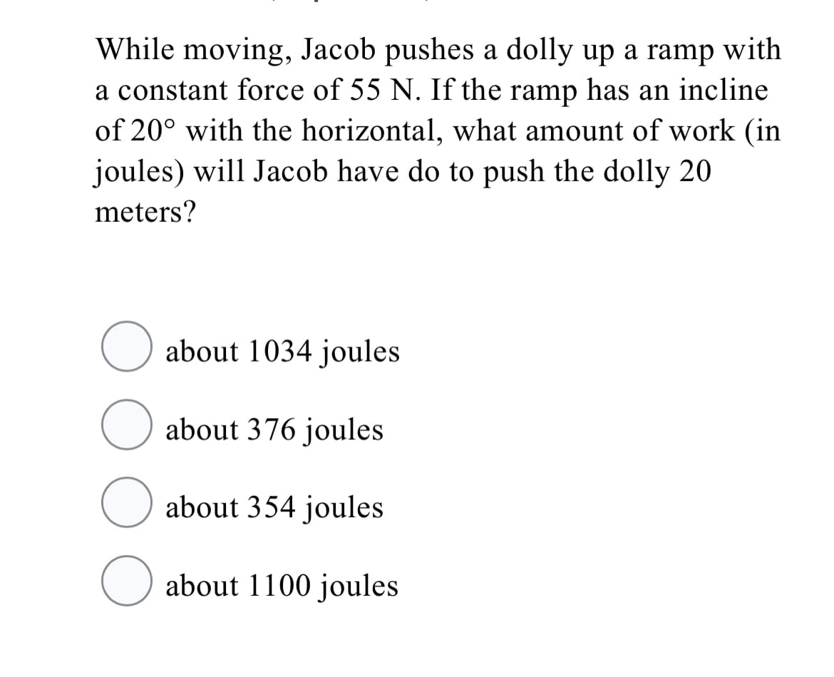 While moving, Jacob pushes a dolly up a ramp with
a constant force of 55 N. If the ramp has an incline
of 20° with the horizontal, what amount of work (in
joules) will Jacob have do to push the dolly 20
meters?
about 1034 joules
about 376 joules
about 354 joules
about 1100 joules
