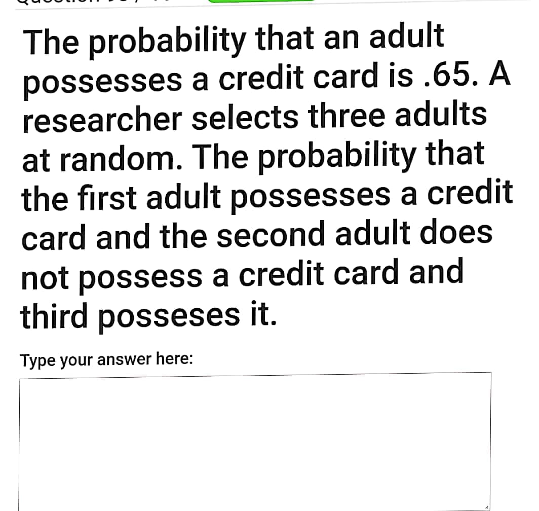 The probability that an adult
possesses a credit card is .65. A
researcher selects three adults
at random. The probability that
the first adult possesses a credit
card and the second adult does
not possess a credit card and
third posseses it.
Type your answer here:
