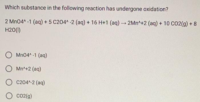 Which substance in the following reaction has undergone oxidation?
2 MnO4^-1 (aq) + 5 C204^ -2 (aq) + 16 H+1 (aq) →→→ 2Mn^+2 (aq) + 10 CO2(g) + 8
H20(1)
MnO4^-1 (aq)
Mn^+2 (aq)
C204^-2 (aq)
CO2(g)