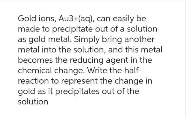 Gold ions, Au3+(aq), can easily be
made to precipitate out of a solution
as gold metal. Simply bring another
metal into the solution, and this metal
becomes the reducing agent in the
chemical change. Write the half-
reaction to represent the change in
gold as it precipitates out of the
solution
