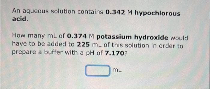 An aqueous solution contains 0.342 M hypochlorous
acid.
How many mL of 0.374 M potassium hydroxide would
have to be added to 225 mL of this solution in order to
prepare a buffer with a pH of 7.170?
mL