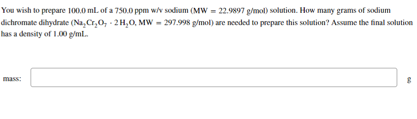 You wish to prepare 100.0 mL of a 750.0 ppm w/v sodium (MW = 22.9897 g/mol) solution. How many grams of sodium
dichromate dihydrate (Na₂Cr₂O₁ - 2 H₂O, MW = 297.998 g/mol) are needed to prepare this solution? Assume the final solution
has a density of 1.00 g/mL.
mass:
60
g