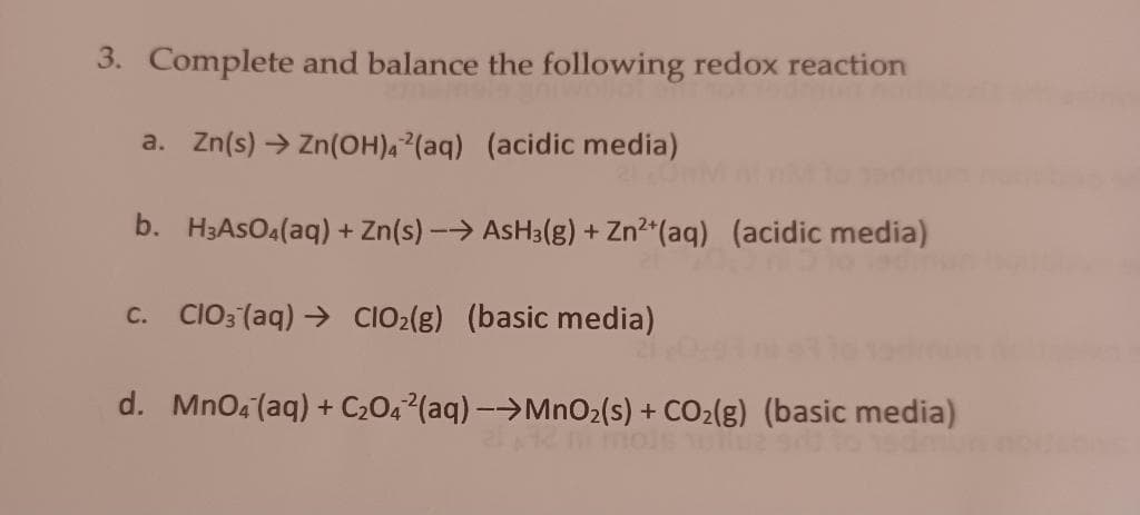 3. Complete and balance the following redox reaction
a. Zn(s) → Zn(OH)42(aq) (acidic media)
21.0
b. H3ASO4(aq) + Zn(s) →→ AsH3(g) + Zn²+ (aq) (acidic media)
C. ClO3(aq) → CIO₂(g) (basic media)
d. MnO4 (aq) + C₂042(aq) →→MnO₂ (s) + CO₂(g) (basic media)
o 15dm
TUME