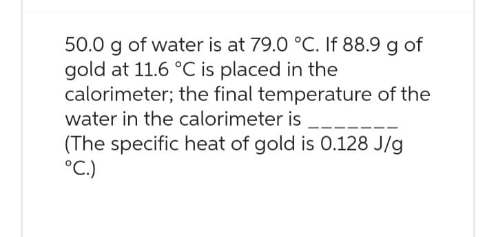 50.0 g of water is at 79.0 °C. If 88.9 g of
gold at 11.6 °C is placed in the
calorimeter; the final temperature of the
water in the calorimeter is ___
(The specific heat of gold is 0.128 J/g
°C.)