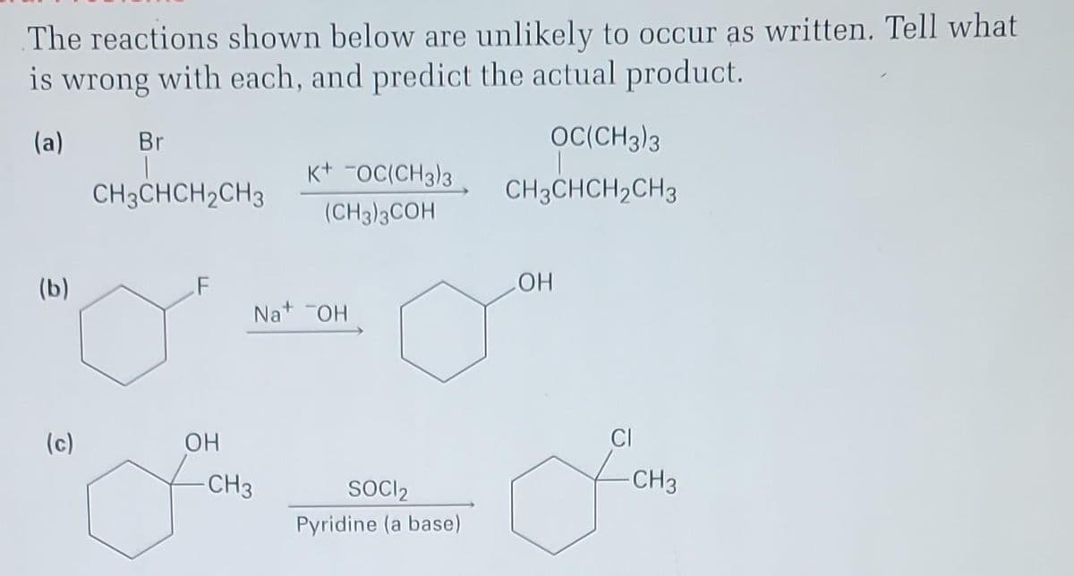 The reactions shown below are unlikely to occur as written. Tell what
is wrong with each, and predict the actual product.
(a)
(b)
(c)
Br
CH3CHCH₂CH3
F
OH
K+ OC(CH3)3
(CH3)3COH
Na+ OH
CH3
SOCI2
Pyridine (a base)
OC(CH3)3
CH3CHCH₂CH3
OH
CI
-CH3