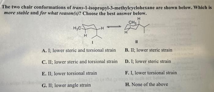 The two chair conformations of trans-1-isopropyl-3-methylcyclohexane are shown below. Which is
more stable and for what reason(s)? Choose the best answer below.
H
H3C-
H
H
A. I; lower steric and torsional strain
C. II; lower steric and torsional strain
E. II; lower torsional strain
G. II; lower angle strain
CH3
11
B. II; lower steric strain
D. I; lower steric strain
F. I, lower torsional strain
H. None of the above
