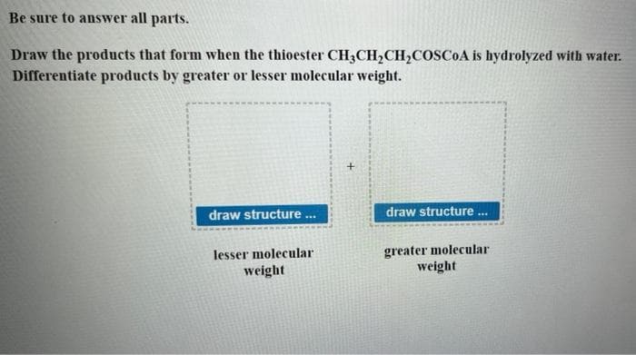 Be sure to answer all parts.
Draw the products that form when the thioester CH3CH₂CH₂COSCoA is hydrolyzed with water.
Differentiate products by greater or lesser molecular weight.
draw structure...
lesser molecular
weight
draw structure...
greater molecular
weight