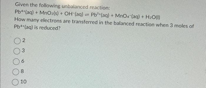 Given the following unbalanced reaction:
Pb4+ (aq) + MnO2 (s) + OH-(aq) = Pb²+ (aq) + MnO4 (aq) + H₂O(l)
How many electrons are transferred in the balanced reaction when 3 moles of
Pb4+ (aq) is reduced?
2
3
6
8
10