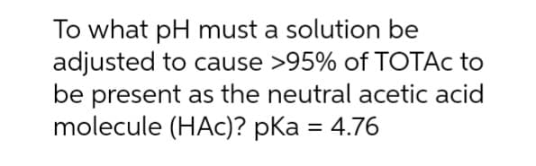 To what pH must a solution be
adjusted to cause >95% of TOTAc to
be present as the neutral acetic acid
molecule (HAC)? pka = 4.76