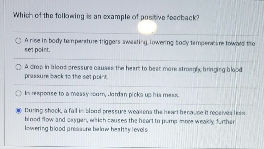 Which of the following is an example of positive feedback?
O A rise in body temperature triggers sweating, lowering body temperature toward the
set point.
A drop in blood pressure causes the heart to beat more strongly, bringing blood
pressure back to the set point.
O In response to a messy room, Jordan picks up his mess.
During shock, a fall in blood pressure weakens the heart because it receives less
blood flow and oxygen, which causes the heart to pump more weakly, further
lowering blood pressure below healthy levels