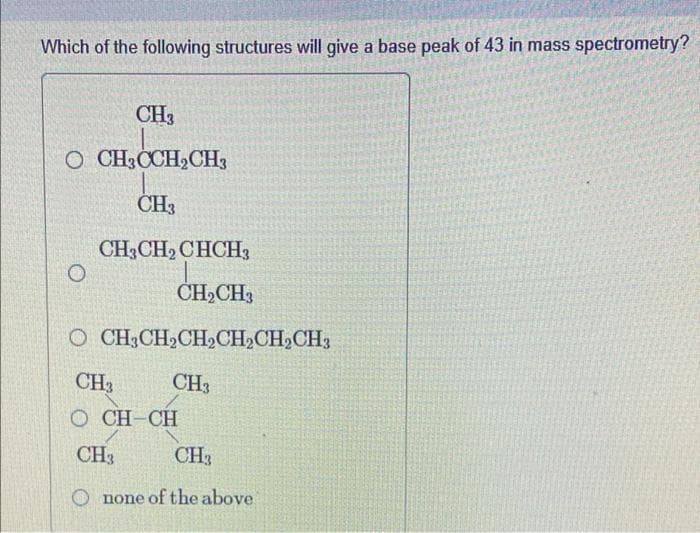 Which of the following structures will give a base peak of 43 in mass spectrometry?
CH3
O CH3CCH₂CH3
CH3
CH3CH₂ CHCH3
CH₂CH3
O CH3CH₂CH₂CH₂CH₂CH3
CH3
CH3
OCH-CH
CH3
CH3
Onone of the above
O