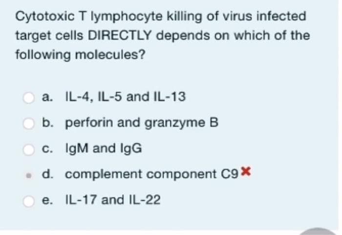 Cytotoxic T lymphocyte killing of virus infected
target cells DIRECTLY depends on which of the
following molecules?
a. IL-4, IL-5 and IL-13
b.
c. IgM and IgG
. d. complement component C9*
e. IL-17 and IL-22
perforin and granzyme B