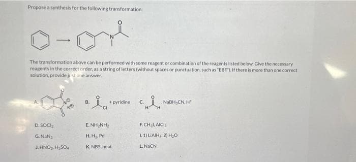 Propose a synthesis for the following transformation:
1-on
The transformation above can be performed with some reagent or combination of the reagents listed below. Give the necessary
reagents in the correct order, as a string of letters (without spaces or punctuation, such as "EBF"). If there is more than one correct
solution, provide just one answer.
D. SOCI₂
G. Nas
J. HNO₂, H₂SO4
B.
+ pyridine
ENHINH,
H.H₂, Pd
K. NBS, heat
NaBH,CN, H
F.CH3l, AlCl3
I. 1) LIAIH: 2) H₂O
L. NaCN