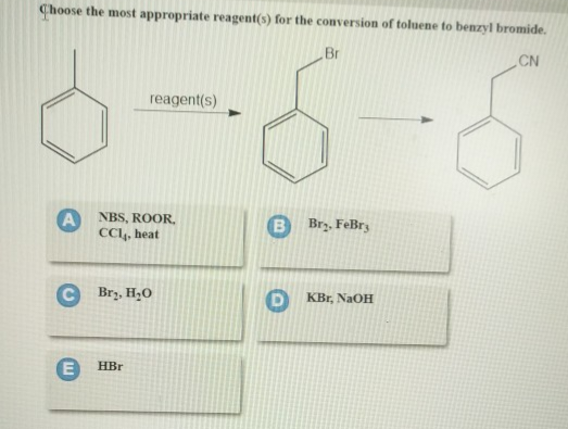 Choose the most appropriate reagent(s) for the conversion of toluene to benzyl bromide.
Br
CN
reagent(s)
A NBS, ROOR.
CCI, heat
CBr₂, H₂0
E HBr
Br₂, FeBrz
D KBr, NaOH