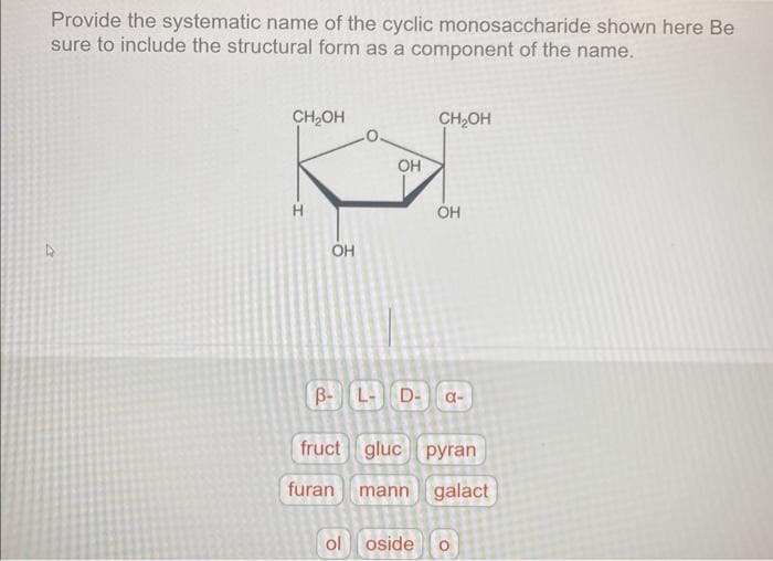 Provide the systematic name of the cyclic monosaccharide shown here Be
sure to include the structural form as a component of the name.
4
CH₂OH
H
OH
OH
CH₂OH
ol oside
OH
B- L- D- a-
fruct gluc pyran
furan
mann galact
O