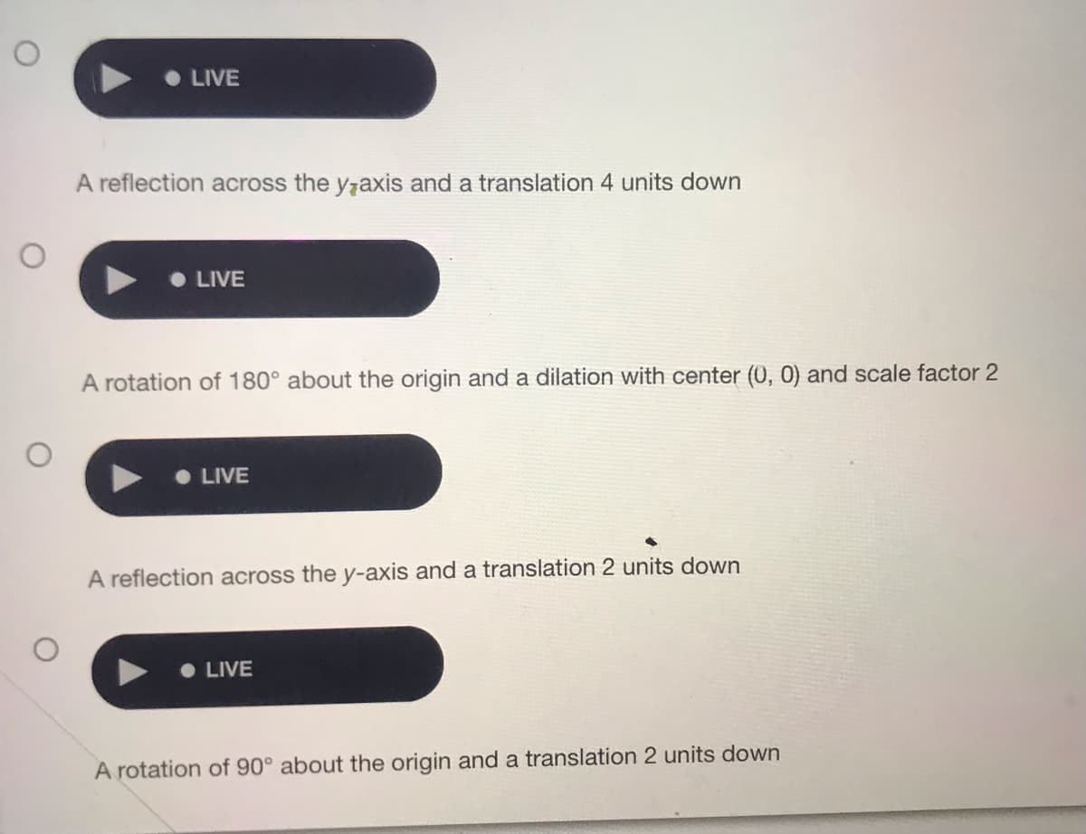 •LIVE
A reflection across the y7axis and a translation 4 units down
• LIVE
A rotation of 180° about the origin and a dilation with center (0, 0) and scale factor 2
• LIVE
A reflection across the y-axis and a translation 2 units down
LIVE
A rotation of 90° about the origin and a translation 2 units down
