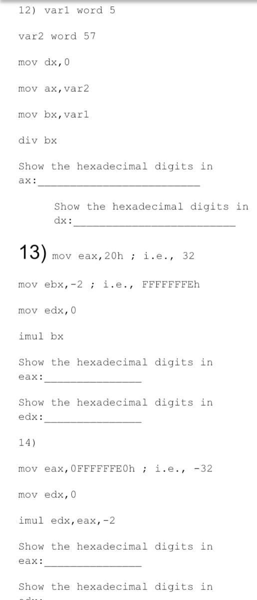 12) varl word 5
var2 word 57
mov dx,0
mov ax,var2
mov bx,varl
div bx
Show the hexadecimal digits in
ах:
Show the hexadecimal digits in
dx:
13)
mov eax,20h ; i.e., 32
mov ebx,-2 ; i.e., FFFFFFFEh
mov edx,0
imul bx
Show the hexadecimal digits in
еаx:
Show the hexadecimal digits in
edx:
14)
mov eax,0FFFFFFE0h ; i.e., -32
mov edx,0
imul edx, еах, -2
Show the hexadecimal digits in
еax:
Show the hexadecimal digits in

