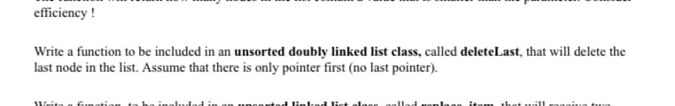 efficiency !
Write a function to be included in an unsorted doubly linked list class, called deleteLast, that will delete the
last node in the list. Assume that there is only pointer first (no last pointer).
Writo
