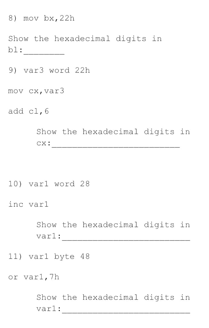 8) mov bx,22h
Show the hexadecimal digits in
bl:
9) var3 word 22h
mov cx, var3
add cl,6
Show the hexadecimal digits in
CX:
10) var1 word 28
inc varl
Show the hexadecimal digits in
varl:
11) varl byte 48
or varl,7h
Show the hexadecimal digits in
varl:
