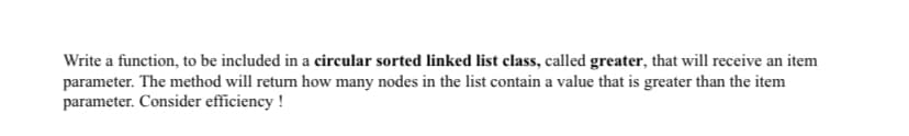 Write a function, to be included in a circular sorted linked list class, called greater, that will receive an item
parameter. The method will return how many nodes in the list contain a value that is greater than the item
parameter. Consider efficiency !
