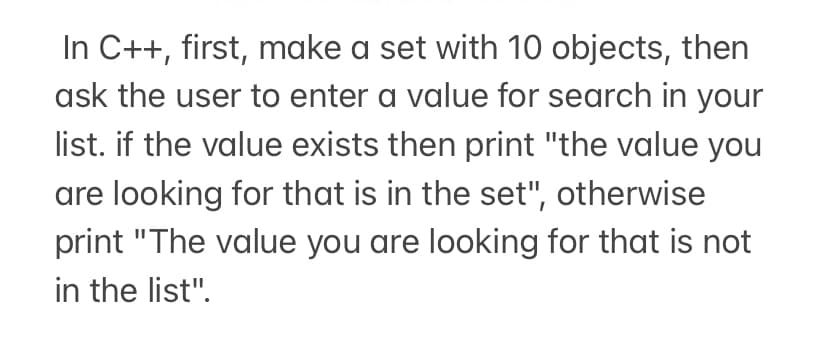 In C++, first, make a set with 10 objects, then
ask the user to enter a value for search in your
list. if the value exists then print "the value you
are looking for that is in the set", otherwise
print "The value you are looking for that is not
in the list".
