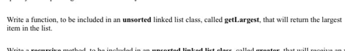 Write a function, to be included in an unsorted linked list class, called getLargest, that will return the largest
item in the list.
Write
recursive method to be included in an unsorrted linked list class called greater that will raceiu
