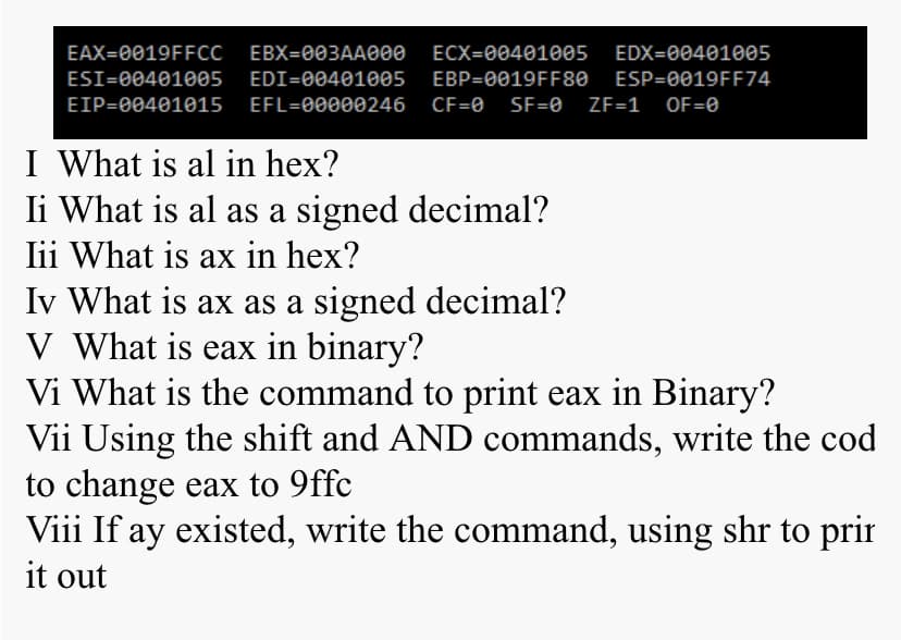 EAX=0019FFCC
EBX=003AA000
ECX=00401005
EDX=00401005
ESI=00401005
EDI=00401005
EBP=0019FF80 ESP=0019FF74
EIP=00401015
EFL=00000246
CF=0
SF=0 ZF=1 OF=0
I What is al in hex?
Ii What is al as a signed decimal?
lii What is ax in hex?
Iv What is ax as a signed decimal?
V What is eax in binary?
Vi What is the command to print eax in Binary?
Vii Using the shift and AND commands, write the cod
to change eax to 9ffc
Viii If ay existed, write the command, using shr to prir
it out
