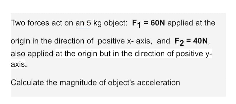 Two forces act on an 5 kg object: F1 = 60N applied at the
origin in the direction of positive x- axis, and F2 = 40N,
also applied at the origin but in the direction of positive y-
axis.
Calculate the magnitude of object's acceleration
