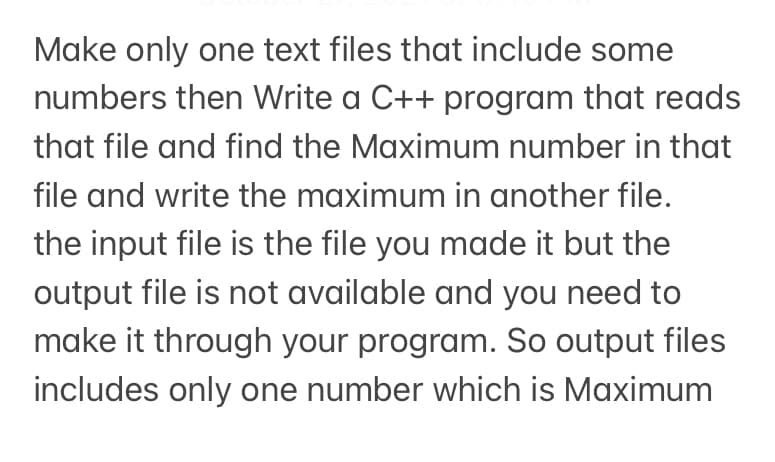 Make only one text files that include some
numbers then Write a C++ program that reads
that file and find the Maximum number in that
file and write the maximum in another file.
the input file is the file you made it but the
output file is not available and you need to
make it through your program. So output files
includes only one number which is Maximum
