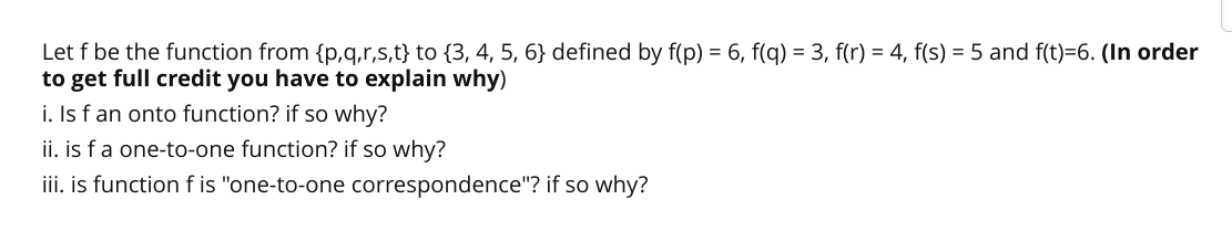 Let f be the function from {p,q,r,s,t} to {3, 4, 5, 6} defined by f(p) = 6, f(q) = 3, f(r) = 4, f(s) = 5 and f(t)=6. (In order
to get full credit you have to explain why)
i. Is f an onto function? if so why?
ii. is fa one-to-one function? if so why?
iii. is function f is "one-to-one correspondence"? if so why?
