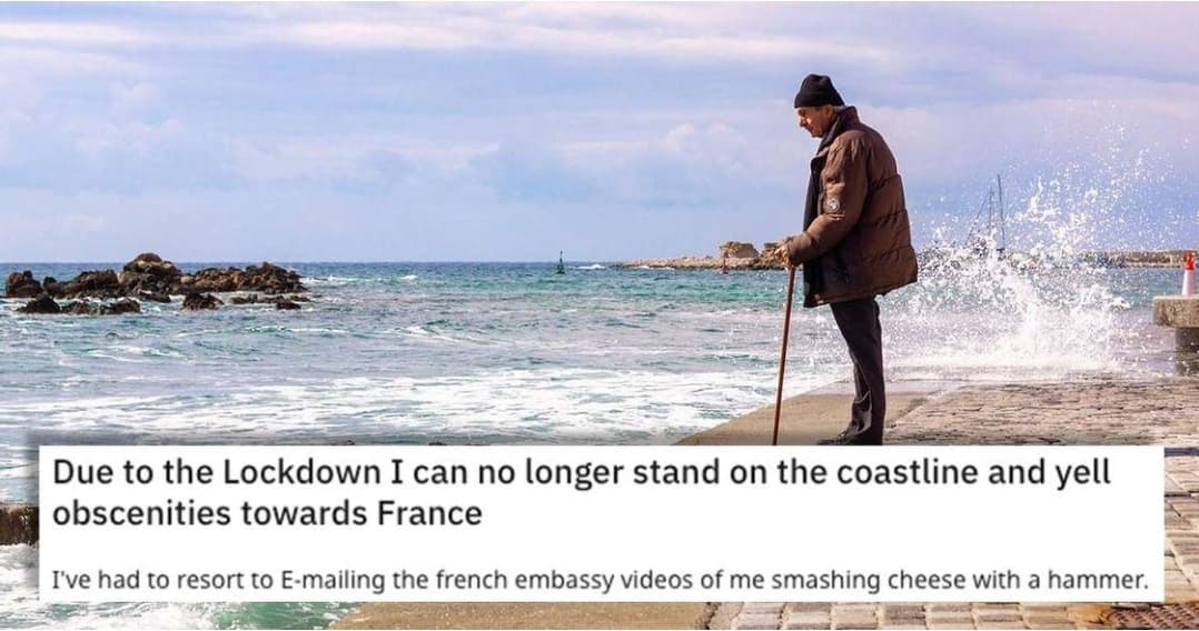 Due to the Lockdown I can no longer stand on the coastline and yell
obscenities towards France
I've had to resort to E-mailing the french embassy videos of me smashing cheese with a hammer.
