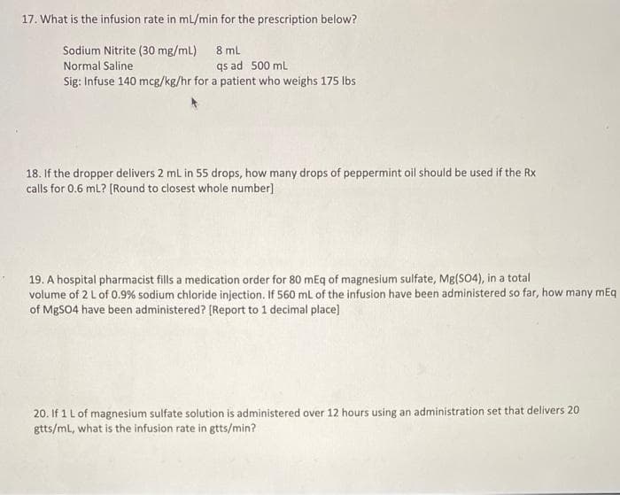 17. What is the infusion rate in mL/min for the prescription below?
Sodium Nitrite (30 mg/mL) 8 ml
Normal Saline
qs ad 500 mL
Sig: Infuse 140 mcg/kg/hr for a patient who weighs 175 lbs
18. If the dropper delivers 2 mL in 55 drops, how many drops of peppermint oil should be used if the Rx
calls for 0.6 mL? [Round to closest whole number]
19. A hospital pharmacist fills a medication order for 80 mEq of magnesium sulfate, Mg(SO4), in a total
volume of 2 L of 0.9% sodium chloride injection. If 560 mL of the infusion have been administered so far, how many mEq
of MgSO4 have been administered? [Report to 1 decimal place]
20. If 1 L of magnesium sulfate solution is administered over 12 hours using an administration set that delivers 20
gtts/mL, what is the infusion rate in gtts/min?