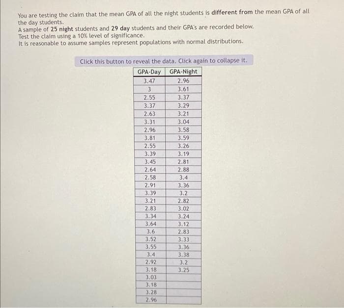 You are testing the claim that the mean GPA of all the night students is different from the mean GPA of all
the day students.
A sample of 25 night students and 29 day students and their GPA's are recorded below.
Test the claim using a 10% level of significance.
It is reasonable to assume samples represent populations with normal distributions.
Click this button to reveal the data. Click again to collapse it.
GPA-Night
2.96
3.61
3.37
3.29
3.21
3.04
GPA-Day
3.47
3
2.55
3.37
2.63
3.31
2.96
3.81
2.55
3.39
3.45
2.64
2.58
2.91
3.39
3.21
2.83
3.34
3.64
3.6
3.52
3.55
3.4
2.92
3.18
3.03
3.18
3.28
2.96
3.58
3.59
3.26
3.19
2.81
2.88
3.4
3.36
3.2
2.82
3.02
3.24
3.12
2.83
3.33
3.36
3.38
3.2
3.25