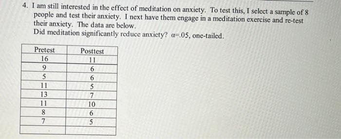 4. I am still interested in the effect of meditation on anxiety. To test this, I select a sample of 8
people and test their anxiety. I next have them engage in a meditation exercise and re-test
their anxiety. The data are below.
Did meditation significantly reduce anxiety? a-.05, one-tailed.
Pretest
16
9
5
11
13
11
8
7
Posttest
11
6
6
5
7
10
6
5