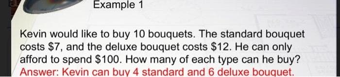 Example 1
Kevin would like to buy 10 bouquets. The standard bouquet
costs $7, and the deluxe bouquet costs $12. He can only
afford to spend $100. How many of each type can he buy?
Answer: Kevin can buy 4 standard and 6 deluxe bouquet.