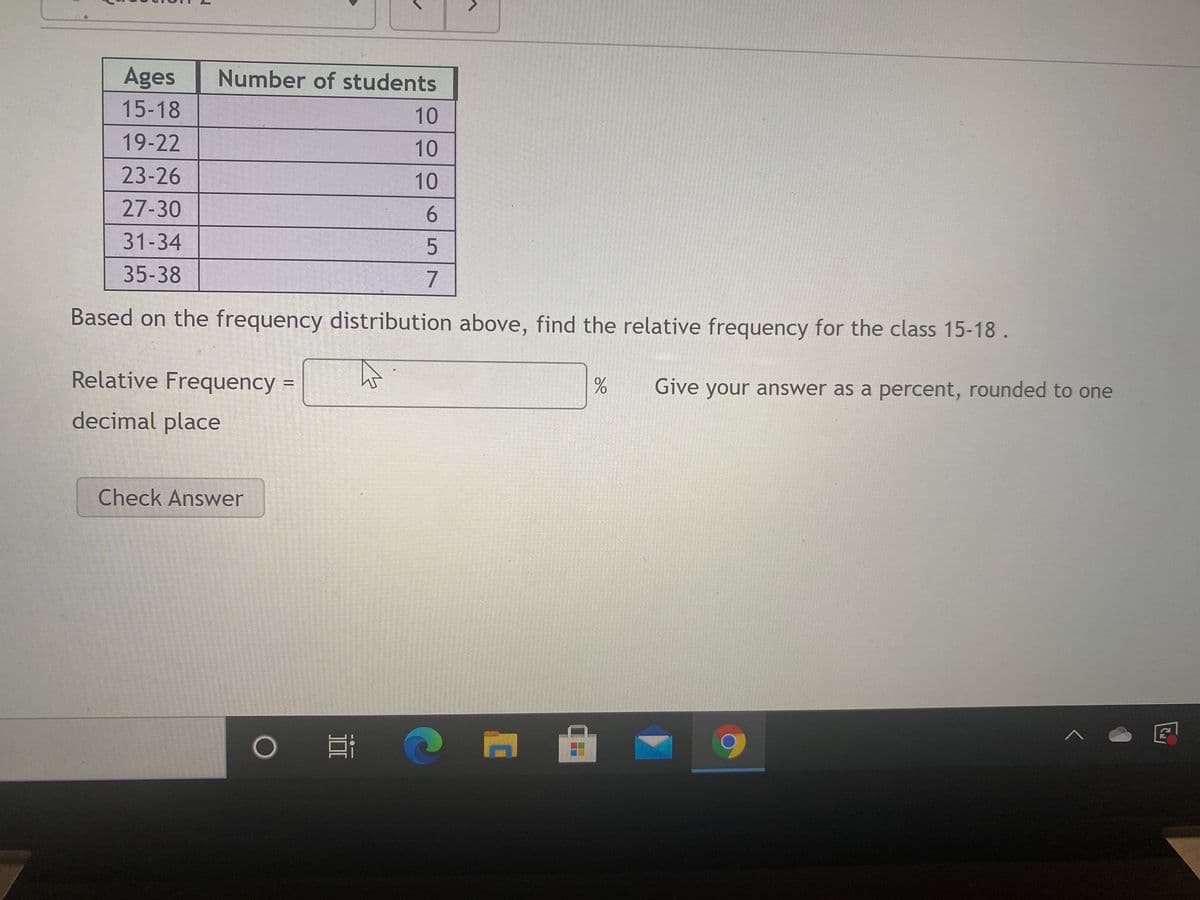 Ages
Number of students
15-18
10
19-22
10
23-26
10
27-30
6.
31-34
35-38
Based on the frequency distribution above, find the relative frequency for the class 15-18.
Relative Frequency =
Give your answer as a percent, rounded to one
%3D
decimal place
Check Answer
O57
