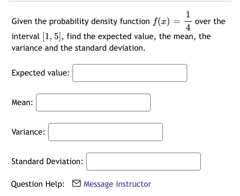 1
over the
4
the
Given the probability density function f(x)
-
interval [1, 5, find the expected value, the mean,
variance and the standard deviation.
Expected value:
Mean:
Variance:
Standard Deviation:
Question Help: O Message instructor
