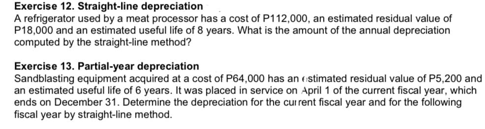 Exercise 12. Straight-line depreciation
A refrigerator used by a meat processor has a cost of P112,000, an estimated residual value of
P18,000 and an estimated useful life of 8 years. What is the amount of the annual depreciation
computed by the straight-line method?
Exercise 13. Partial-year depreciation
Sandblasting equipment acquired at a cost of P64,000 has an estimated residual value of P5,200 and
an estimated useful life of 6 years. It was placed in service on April 1 of the current fiscal year, which
ends on December 31. Determine the depreciation for the current fiscal year and for the following
fiscal year by straight-line method.