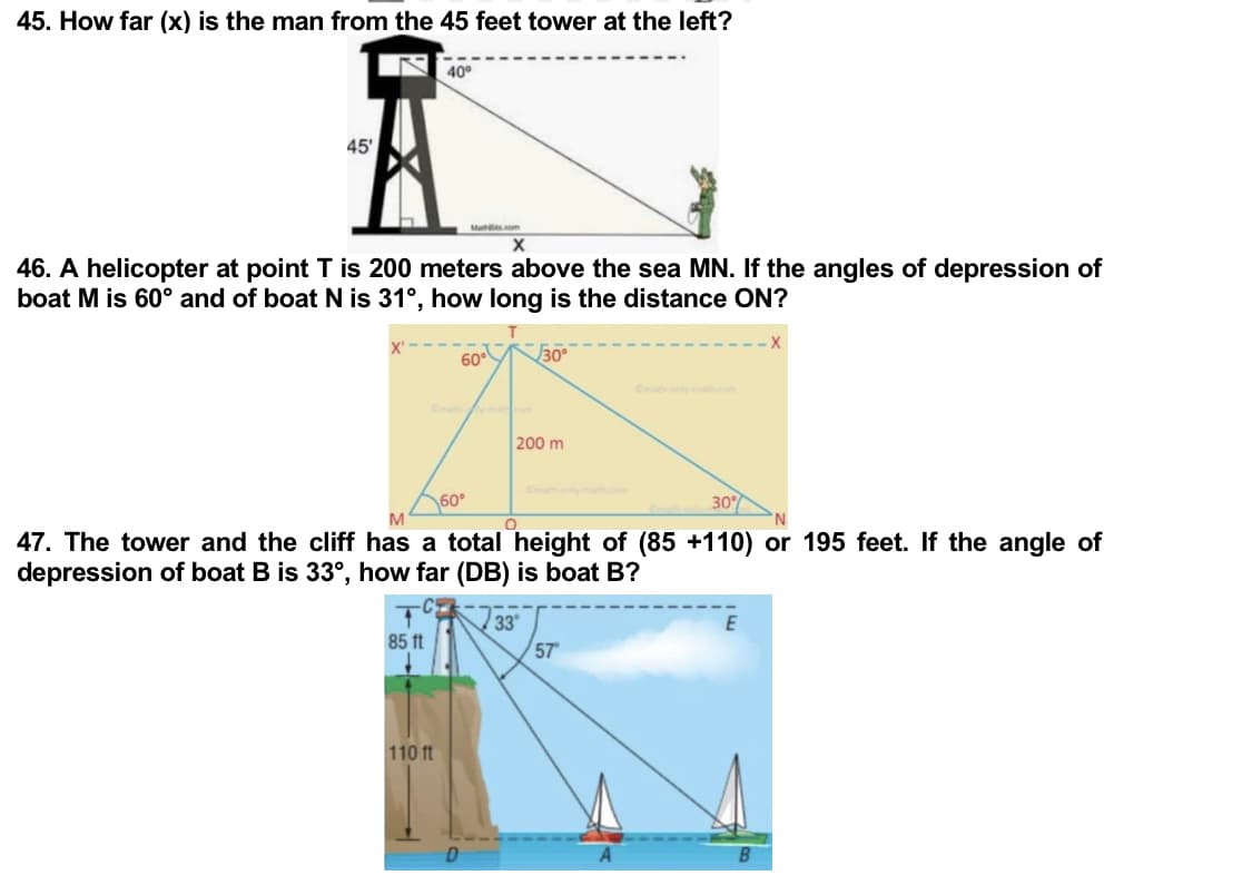 45. How far (x) is the man from the 45 feet tower at the left?
40°
45'
Matts.com
X
46. A helicopter at point T is 200 meters above the sea MN. If the angles of depression of
boat M is 60° and of boat N is 31°, how long is the distance ON?
60°
30°
Omath
200 ml
60°
30%
O
47. The tower and the cliff has a total height of (85 +110) or 195 feet. If the angle of
depression of boat B is 33°, how far (DB) is boat B?
33
85 ft
57⁰
110 ft