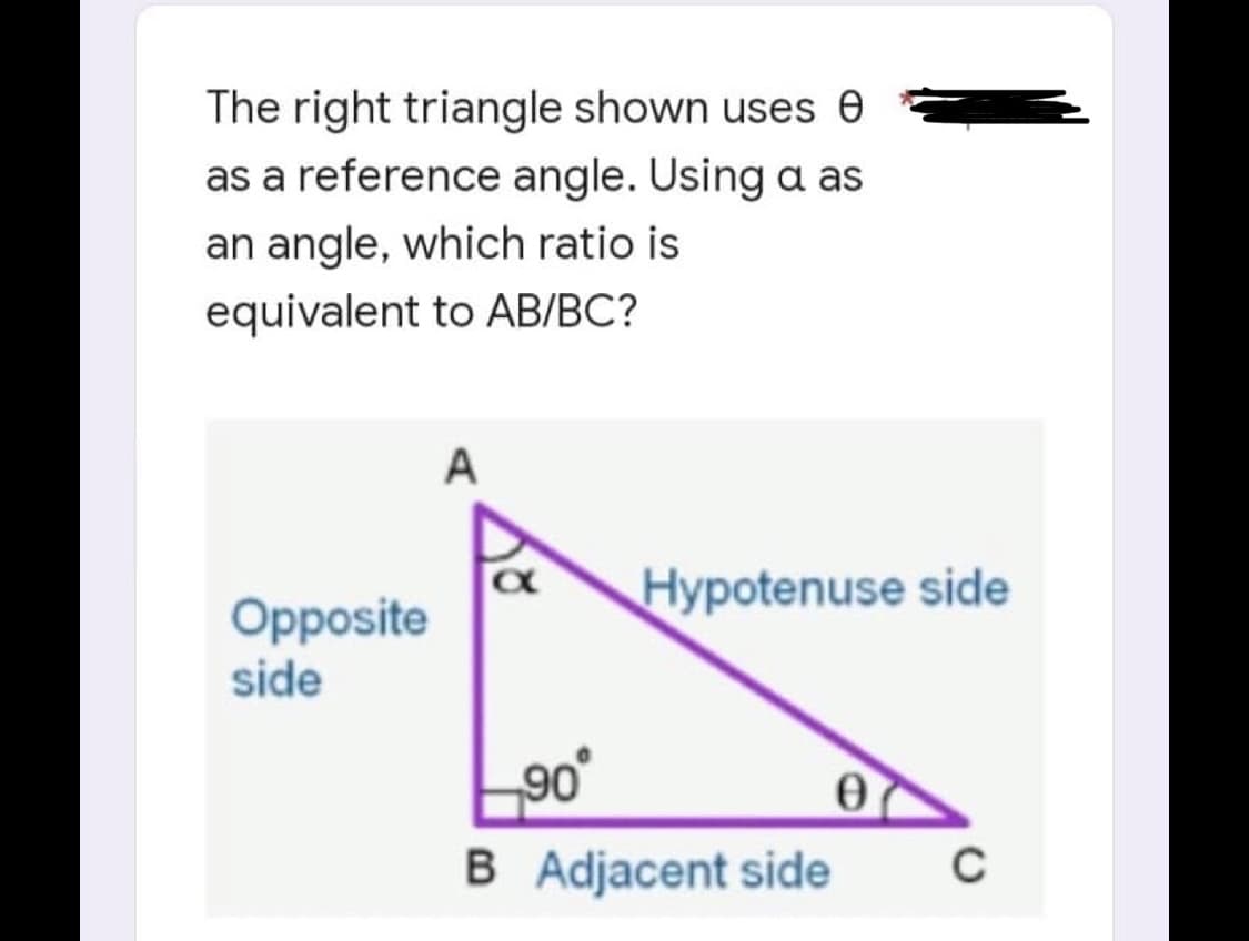 The right triangle shown uses e
as a reference angle. Using a as
an angle, which ratio is
equivalent to AB/BC?
A
Opposite
side
Hypotenuse side
0
C
90°
B Adjacent side