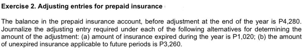 Exercise 2. Adjusting entries for prepaid insurance
The balance in the prepaid insurance account, before adjustment at the end of the year is P4,280.
Journalize the adjusting entry required under each of the following alternatives for determining the
amount of the adjustment: (a) amount of insurance expired during the year is P1,020; (b) the amount
of unexpired insurance applicable to future periods is P3,260.