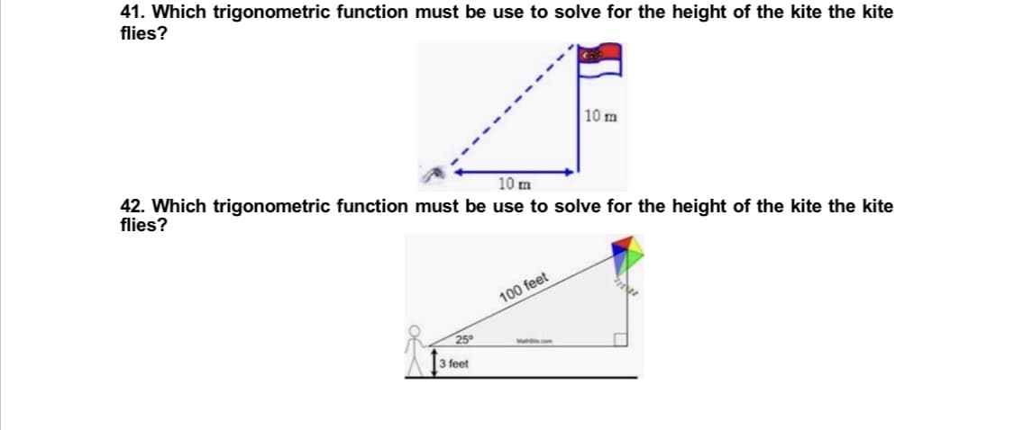41. Which trigonometric function must be use to solve for the height of the kite the kite
flies?
10 m
42. Which trigonometric function must be use to solve for the height of the kite the kite
flies?
10 m
100 feet
Mates.com
25°
3 feet